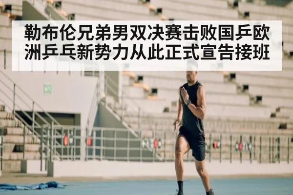 勒布伦兄弟男双决赛击败国乒欧洲乒乓新势力从此正式宣告接班