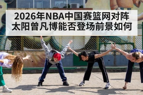 2026年NBA中国赛篮网对阵太阳曾凡博能否登场前景如何